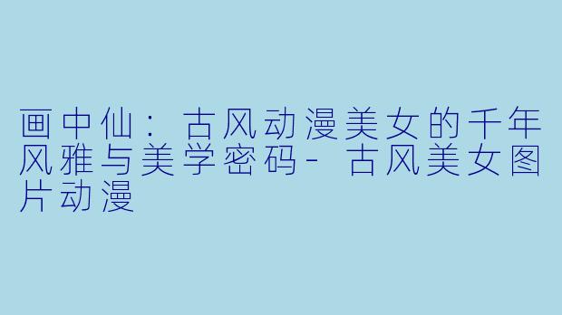 画中仙：古风动漫美女的千年风雅与美学密码-古风美女图片动漫
