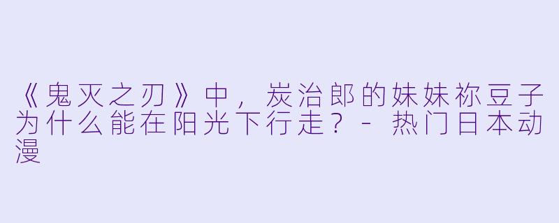 《鬼灭之刃》中,炭治郎的妹妹祢豆子为什么能在阳光下行走?-热门日本动漫