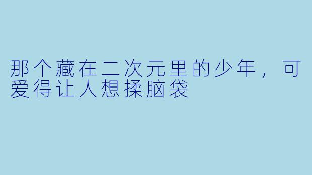 那个藏在二次元里的少年，可爱得让人想揉脑袋