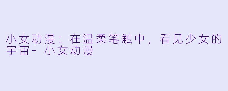 小女动漫：在温柔笔触中，看见少女的宇宙-小女动漫