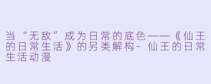 当“无敌”成为日常的底色——《仙王的日常生活》的另类解构-仙王的日常生活动漫