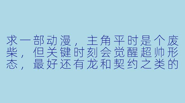 求一部动漫，主角平时是个废柴，但关键时刻会觉醒超帅形态，最好还有龙和契约之类的设定，画风要燃，打斗要爽！