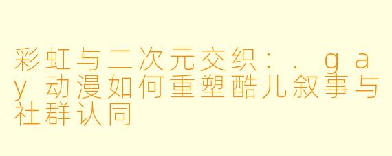 彩虹与二次元交织:.gay动漫如何重塑酷儿叙事与社群认同