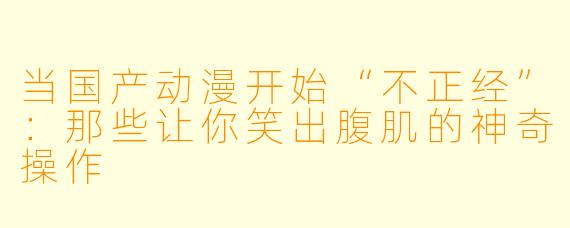 当国产动漫开始“不正经”:那些让你笑出腹肌的神奇操作