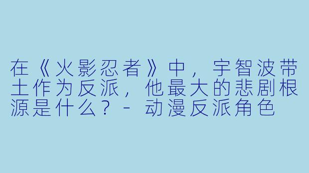 在《火影忍者》中,宇智波带土作为反派,他最大的悲剧根源是什么?-动漫反派角色