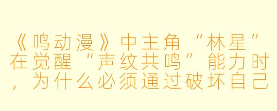 《鸣动漫》中主角“林星”在觉醒“声纹共鸣”能力时,为什么必须通过破坏自己最珍视的旧收音机才能触发?