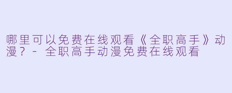哪里可以免费在线观看《全职高手》动漫？-全职高手动漫免费在线观看
