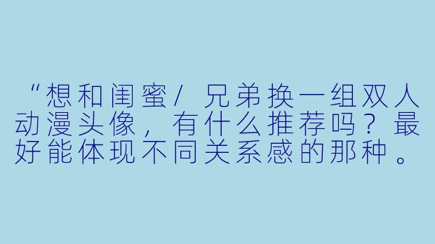 “想和闺蜜/兄弟换一组双人动漫头像，有什么推荐吗？最好能体现不同关系感的那种。”