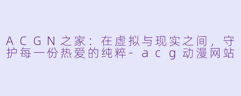 ACGN之家:在虚拟与现实之间,守护每一份热爱的纯粹-acg动漫网站