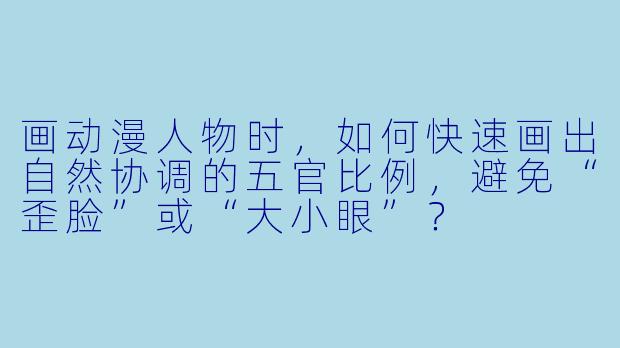 画动漫人物时，如何快速画出自然协调的五官比例，避免“歪脸”或“大小眼”？