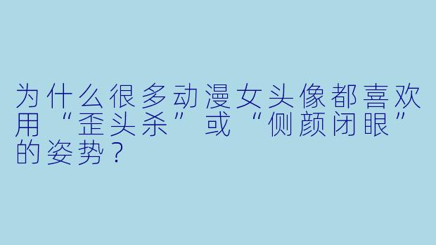 为什么很多动漫女头像都喜欢用“歪头杀”或“侧颜闭眼”的姿势？