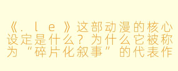 《.le》这部动漫的核心设定是什么?为什么它被称为“碎片化叙事”的代表作?