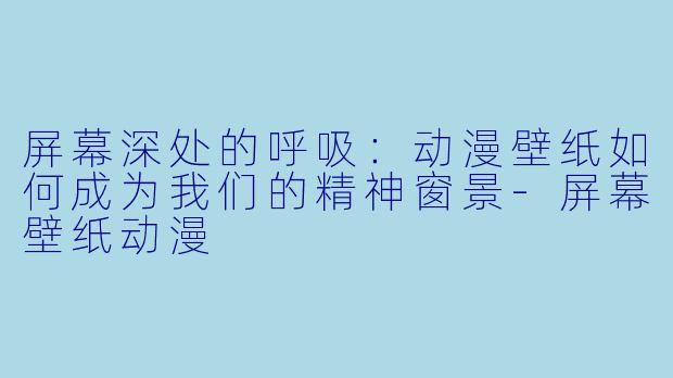 屏幕深处的呼吸:动漫壁纸如何成为我们的精神窗景-屏幕壁纸动漫