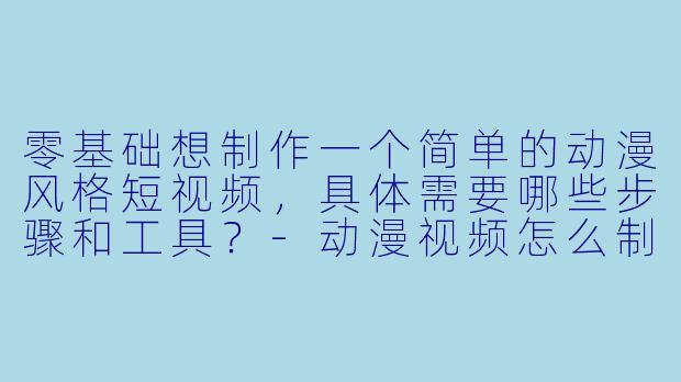 零基础想制作一个简单的动漫风格短视频,具体需要哪些步骤和工具?-动漫视频怎么制作