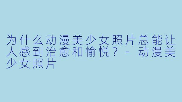 为什么动漫美少女照片总能让人感到治愈和愉悦？