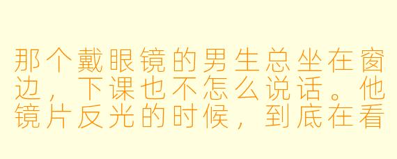 那个戴眼镜的男生总坐在窗边，下课也不怎么说话。他镜片反光的时候，到底在看什么——是窗外，还是屏幕，还是……我？