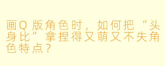 画Q版角色时,如何把“头身比”拿捏得又萌又不失角色特点?