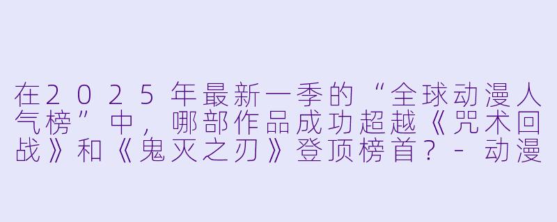 在2025年最新一季的“全球动漫人气榜”中，哪部作品成功超越《咒术回战》和《鬼灭之刃》登顶榜首？-动漫人气榜