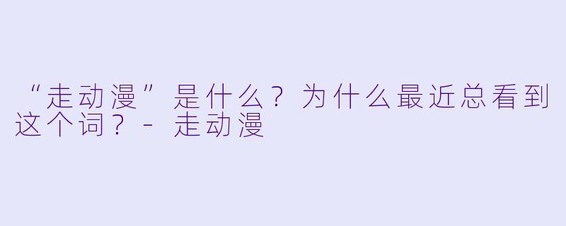 “走动漫”是什么?为什么最近总看到这个词?-走动漫