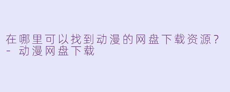 在哪里可以找到动漫的网盘下载资源？-动漫网盘下载