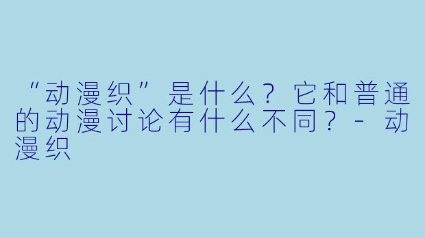 “动漫织”是什么？它和普通的动漫讨论有什么不同？-动漫织