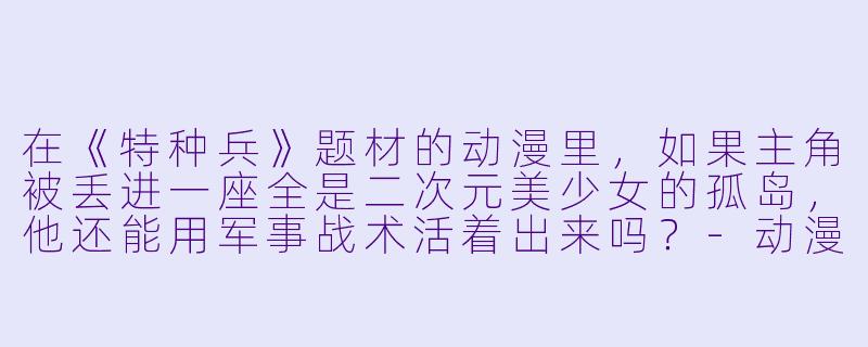 在《特种兵》题材的动漫里，如果主角被丢进一座全是二次元美少女的孤岛，他还能用军事战术活着出来吗？