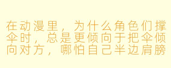 在动漫里，为什么角色们撑伞时，总是更倾向于把伞倾向对方，哪怕自己半边肩膀淋湿？