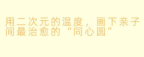 用二次元的温度,画下亲子间最治愈的“同心圆”