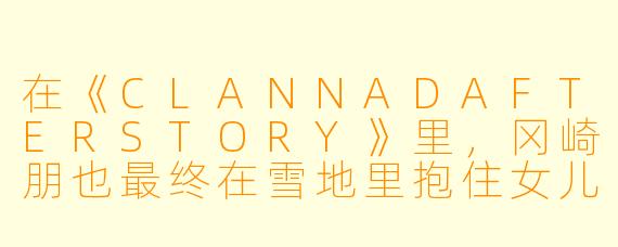 在《CLANNADAFTERSTORY》里，冈崎朋也最终在雪地里抱住女儿汐痛哭时，为什么那句“能哭的地方，只有厕所和爸爸的怀里”会让人瞬间泪崩？