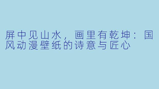 屏中见山水,画里有乾坤:国风动漫壁纸的诗意与匠心