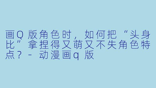 画Q版角色时,如何把“头身比”拿捏得又萌又不失角色特点?-动漫画q版