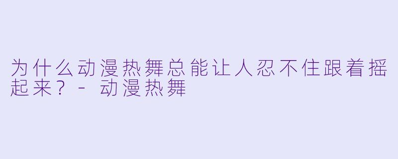为什么动漫热舞总能让人忍不住跟着摇起来？