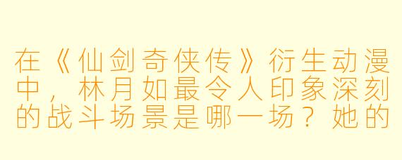 在《仙剑奇侠传》衍生动漫中，林月如最令人印象深刻的战斗场景是哪一场？她的“斩龙诀”在动画里是如何呈现的？