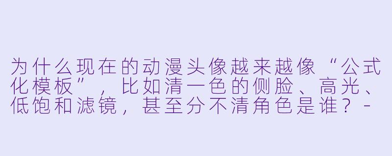 为什么现在的动漫头像越来越像“公式化模板”，比如清一色的侧脸、高光、低饱和滤镜，甚至分不清角色是谁？-现代动漫头像