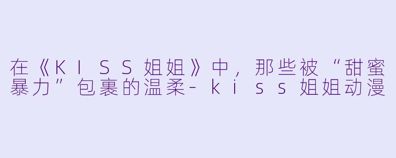 在《KISS姐姐》中，那些被“甜蜜暴力”包裹的温柔-kiss姐姐动漫