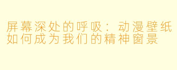 屏幕深处的呼吸：动漫壁纸如何成为我们的精神窗景