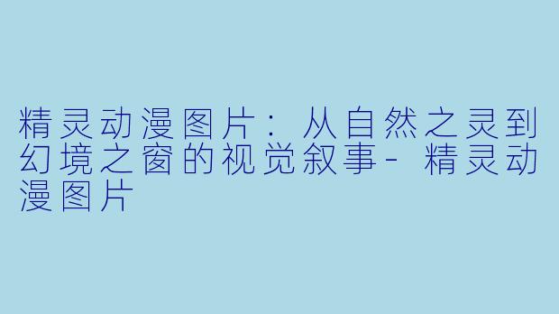精灵动漫图片:从自然之灵到幻境之窗的视觉叙事-精灵动漫图片