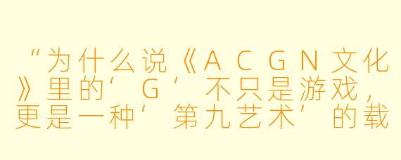 “为什么说《ACGN文化》里的‘G’不只是游戏,更是一种‘第九艺术’的载体?”