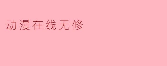 为什么有些动漫标注“无修”版本，观看时真的完全没有删减吗？