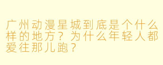 广州动漫星城到底是个什么样的地方？为什么年轻人都爱往那儿跑？