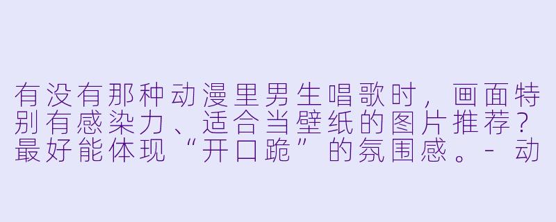 有没有那种动漫里男生唱歌时，画面特别有感染力、适合当壁纸的图片推荐？最好能体现“开口跪”的氛围感。-动漫唱歌男动漫图片
