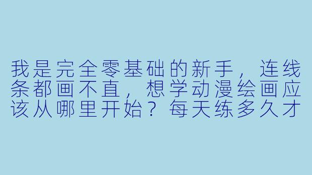 我是完全零基础的新手,连线条都画不直,想学动漫绘画应该从哪里开始?每天练多久才有效?