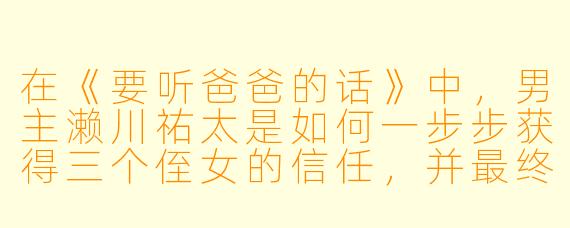 在《要听爸爸的话》中，男主濑川祐太是如何一步步获得三个侄女的信任，并最终成为她们真正意义上的“父亲”的？