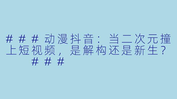###动漫抖音：当二次元撞上短视频，是解构还是新生？

###