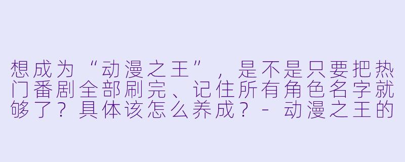 想成为“动漫之王”,是不是只要把热门番剧全部刷完、记住所有角X 名字就够了?具体该怎么养成?-动漫之王的养成方法