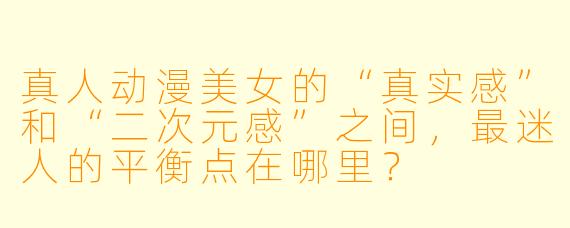 真人动漫美女的“真实感”和“二次元感”之间,最迷人的平衡点在哪里?
