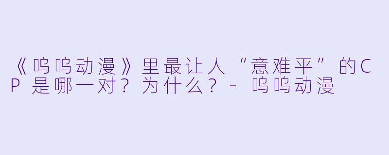 《呜呜动漫》里最让人“意难平”的CP是哪一对?为什么?-呜呜动漫