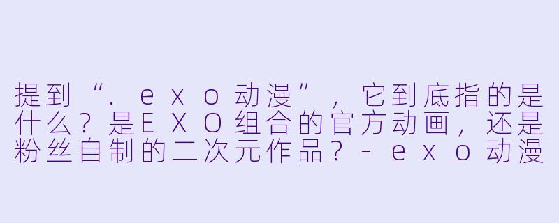 提到“.exo动漫”，它到底指的是什么？是EXO组合的官方动画，还是粉丝自制的二次元作品？-exo动漫