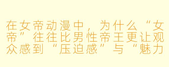 在女帝动漫中,为什么“女帝”往往比男X 帝王更让观众感到“压迫感”与“魅力”并存?她们的设计核心通常是什么?