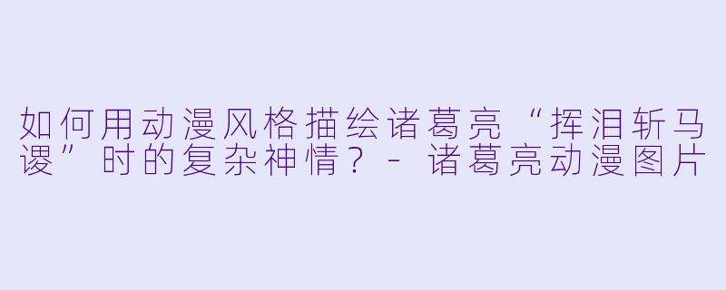 如何用动漫风格描绘诸葛亮“挥泪斩马谡”时的复杂神情?-诸葛亮动漫图片
